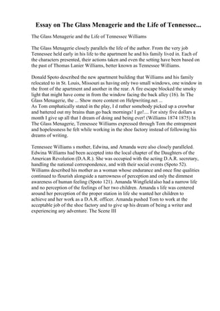 Essay on The Glass Menagerie and the Life of Tennessee...
The Glass Menagerie and the Life of Tennessee Williams
The Glass Menagerie closely parallels the life of the author. From the very job
Tennessee held early in his life to the apartment he and his family lived in. Each of
the characters presented, their actions taken and even the setting have been based on
the past of Thomas Lanier Williams, better known as Tennessee Williams.
Donald Spoto described the new apartment building that Williams and his family
relocated to in St. Louis, Missouri as having only two small windows, one window in
the front of the apartment and another in the rear. A fire escape blocked the smoky
light that might have come in from the window facing the back alley (16). In The
Glass Menagerie, the ... Show more content on Helpwriting.net ...
As Tom emphatically stated in the play, I d rather somebody picked up a crowbar
and battered out my brains than go back mornings! I go!.... For sixty five dollars a
month I give up all that I dream of doing and being ever! (Williams 1874 1875) In
The Glass Menagerie, Tennessee Williams expressed through Tom the entrapment
and hopelessness he felt while working in the shoe factory instead of following his
dreams of writing.
Tennessee Williams s mother, Edwina, and Amanda were also closely paralleled.
Edwina Williams had been accepted into the local chapter of the Daughters of the
American Revolution (D.A.R.). She was occupied with the acting D.A.R. secretary,
handling the national correspondence, and with their social events (Spoto 52).
Williams described his mother as a woman whose endurance and once fine qualities
continued to flourish alongside a narrowness of perception and only the dimmest
awareness of human feeling (Spoto 121). Amanda Wingfieldalso had a narrow life
and no perception of the feelings of her two children. Amanda s life was centered
around her perception of the proper station in life she wanted her children to
achieve and her work as a D.A.R. officer. Amanda pushed Tom to work at the
acceptable job of the shoe factory and to give up his dream of being a writer and
experiencing any adventure. The Scene III
 