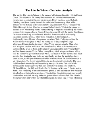 The Lion In Winter Character Analysis
The movie, The Lion in Winter, is the story of a Christmas Court in 1183 in Chinon
Castle. The purpose is for Henry II to announce his successor to the throne;
nonetheless, negotiating the crown is complex. Henry has three sons, Richard,
Geoffrey, and John. Henry favors John and wants him to marry Alice while
Eleanor favors Richard and wants him to be king and marry Alice. The deal with
Philip II though, is that Alice has to marry Richard for the VExin to be passed on,
but this is not what Henry wants. Henry is trying to negotiate with Philip the second
to make Alice marry John, so John will then be powerful with the Vexin. Based upon
the research involving several topics it is clear that the movie is historically
inaccurate in some areas.... Show more content on Helpwriting.net ...
Additionally, from Eleanor of Aquitaine by Alison Weir, Philip agreed that the
Vexin should be assigned to Alys, but Henry has to pay Margaret a large
allowance.4 More simply, the dowry of the Vexin was not actually Alice s, but
was Margaret s at first and it was later transferred to Alice. Alice s dowry was
supposed to be given to John, and Margaret was supposed to mary Young Henry,
and her dowry was the Vexin. When young Henry died, Margarets dowry, which
was the Vexin was given to her sister, Alice. The Lion in Winter portrays this much
simpler than it actually was. It did not specifically say that the Vexin has always
been Alice s, so this proved the movie to be half inaccurate, for that information is
very important. The Vexin was not the only question raised historically. The Lion
in Winter both accurately and inaccurately portrays the sons. First, the movie
portrays John more negatively than how he really was in real life. The book,
Medieval History the Life and Death of a Civilization by Norman F. Cantor states,
John... was something of an administrative genius. 5 This description does not even
closely align with the characteristics of John in film. John in the movie may simply
be described as weird, socially awkward, paranoid and often foolish. The Lion in
Winter directors and writers have failed to present the other side of John, which is a
 