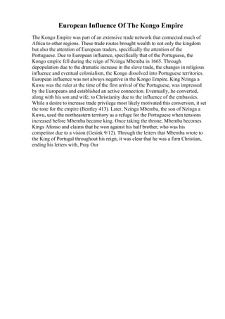 European Influence Of The Kongo Empire
The Kongo Empire was part of an extensive trade network that connected much of
Africa to other regions. These trade routes brought wealth to not only the kingdom
but also the attention of European traders, specifically the attention of the
Portuguese. Due to European influence, specifically that of the Portuguese, the
Kongo empire fell during the reign of Nzinga Mbemba in 1665. Through
depopulation due to the dramatic increase in the slave trade, the changes in religious
influence and eventual colonialism, the Kongo dissolved into Portuguese territories.
European influence was not always negative in the Kongo Empire. King Nzinga a
Kuwu was the ruler at the time of the first arrival of the Portuguese, was impressed
by the Europeans and established an active connection. Eventually, he converted,
along with his son and wife, to Christianity due to the influence of the embassies.
While a desire to increase trade privilege most likely motivated this conversion, it set
the tone for the empire (Bentley 413). Later, Nzinga Mbemba, the son of Nzinga a
Kuwu, used the northeastern territory as a refuge for the Portuguese when tensions
increased before Mbemba became king. Once taking the throne, Mbemba becomes
Kings Afonso and claims that he won against his half brother, who was his
competitor due to a vision (Gesink 9/12). Through the letters that Mbemba wrote to
the King of Portugal throughout his reign, it was clear that he was a firm Christian,
ending his letters with, Pray Our
 