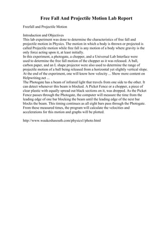 Free Fall And Projectile Motion Lab Report
Freefall and Projectile Motion
Introduction and Objectives
This lab experiment was done to determine the characteristics of free fall and
projectile motion in Physics. The motion in which a body is thrown or projected is
called Projectile motion while free fall is any motion of a body where gravity is the
only force acting upon it, at least initially.
In this experiment, a photogate, a chopper, and a Universal Lab Interface were
used to determine the free fall motion of the chopper as it was released. A ball,
carbon paper, and an L shape projector were also used to determine the range of
projectile motion of a ball being released from a horizontal yet slightly vertical slope.
At the end of the experiment, one will know how velocity ... Show more content on
Helpwriting.net ...
The Photogate has a beam of infrared light that travels from one side to the other. It
can detect whenever this beam is blocked. A Picket Fence or a chopper, a piece of
clear plastic with equally spread out black sections on it, was dropped. As the Picket
Fence passes through the Photogate, the computer will measure the time from the
leading edge of one bar blocking the beam until the leading edge of the next bar
blocks the beam. This timing continues as all eight bars pass through the Photogate.
From these measured times, the program will calculate the velocities and
accelerations for this motion and graphs will be plotted.
http://www.waukeshasouth.com/physics1/photo.html
 