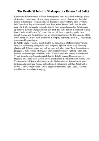 The Death Of Juliet In Shakespeare s Romeo And Juliet
Romeo and Juliet is one of William Shakespeare s most acclaimed and tragic pieces
of literature. In this story of two young star crossed lovers , Romeo and Juliet fall
in love at first sight. However, they are doomed to only be able to be in love for a
brief time since they will take their own lives. When Romeo thinks that Juliet is
dead , he drinks the deadly poison he bought from an apothecary, but Juliet wakes
up barely a moment after just to find him dead. She stabs herself in the heart, killing
herself to be with Romeo. Of course, this isn t all there is to this tragedy, even
though Romeo and Juliet themselves are the most responsible for the outcome of the
story. There are several other characters in the play and many, if not all,... Show more
content on Helpwriting.net ...
In Act III, Scene 1, several events lead to the banishment of Romeo from Verona.
Mercutio deliberately enrages the short tempered Tybalt Capulet even further by
playing with Tybalt s words and making puns and jokes out of them. Mercutio then
proceeds to fight Romeo s battle, not knowing Romeo is not fighting Tybalt only
because he recently got married to Juliet. When Romeo tries to stop Mercutio and
Tybalt from dueling, Mercutio gets killed by Tybalt. In rage, Romeo avenges
Mercutio and fatally stabs Tybalt. These events make the Prince banish Romeo from
Verona and we all know what happens after his banishment. Several unfortunate
timings and events lead Romeo killing himself with poison and then Juliet with a
sword. If only Mercutio didn t find it necessary for him to fight Tybalt. Maybe it
wouldn t have even been a tragedy
 
