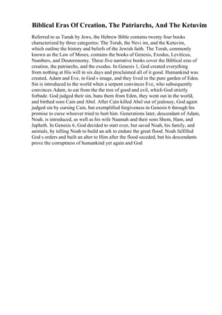 Biblical Eras Of Creation, The Patriarchs, And The Ketuvim
Referred to as Tanak by Jews, the Hebrew Bible contains twenty four books
characterized by three categories: The Torah, the Nevi im, and the Ketuvim,
which outline the history and beliefs of the Jewish faith. The Torah, commonly
known as the Law of Moses, contains the books of Genesis, Exodus, Leviticus,
Numbers, and Deuteronomy. These five narrative books cover the Biblical eras of
creation, the patriarchs, and the exodus. In Genesis 1, God created everything
from nothing at His will in six days and proclaimed all of it good. Humankind was
created, Adam and Eve, in God s image, and they lived in the pure garden of Eden.
Sin is introduced to the world when a serpent convinces Eve, who subsequently
convinces Adam, to eat from the the tree of good and evil, which God strictly
forbade. God judged their sin, bans them from Eden, they went out in the world,
and birthed sons Cain and Abel. After Cain killed Abel out of jealousy, God again
judged sin by cursing Cain, but exemplified forgiveness in Genesis 6 through his
promise to curse whoever tried to hurt him. Generations later, descendant of Adam,
Noah, is introduced, as well as his wife Naamah and their sons Shem, Ham, and
Japheth. In Genesis 6, God decided to start over, but saved Noah, his family, and
animals, by telling Noah to build an ark to endure the great flood. Noah fulfilled
God s orders and built an alter to Him after the flood seceded, but his descendants
prove the corruptness of humankind yet again and God
 