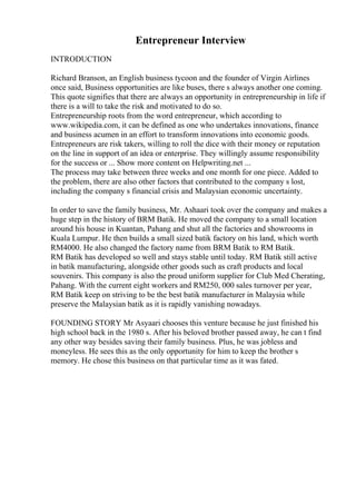 Entrepreneur Interview
INTRODUCTION
Richard Branson, an English business tycoon and the founder of Virgin Airlines
once said, Business opportunities are like buses, there s always another one coming.
This quote signifies that there are always an opportunity in entrepreneurship in life if
there is a will to take the risk and motivated to do so.
Entrepreneurship roots from the word entrepreneur, which according to
www.wikipedia.com, it can be defined as one who undertakes innovations, finance
and business acumen in an effort to transform innovations into economic goods.
Entrepreneurs are risk takers, willing to roll the dice with their money or reputation
on the line in support of an idea or enterprise. They willingly assume responsibility
for the success or ... Show more content on Helpwriting.net ...
The process may take between three weeks and one month for one piece. Added to
the problem, there are also other factors that contributed to the company s lost,
including the company s financial crisis and Malaysian economic uncertainty.
In order to save the family business, Mr. Ashaari took over the company and makes a
huge step in the history of BRM Batik. He moved the company to a small location
around his house in Kuantan, Pahang and shut all the factories and showrooms in
Kuala Lumpur. He then builds a small sized batik factory on his land, which worth
RM4000. He also changed the factory name from BRM Batik to RM Batik.
RM Batik has developed so well and stays stable until today. RM Batik still active
in batik manufacturing, alongside other goods such as craft products and local
souvenirs. This company is also the proud uniform supplier for Club Med Cherating,
Pahang. With the current eight workers and RM250, 000 sales turnover per year,
RM Batik keep on striving to be the best batik manufacturer in Malaysia while
preserve the Malaysian batik as it is rapidly vanishing nowadays.
FOUNDING STORY Mr Asyaari chooses this venture because he just finished his
high school back in the 1980 s. After his beloved brother passed away, he can t find
any other way besides saving their family business. Plus, he was jobless and
moneyless. He sees this as the only opportunity for him to keep the brother s
memory. He chose this business on that particular time as it was fated.
 
