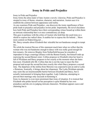 Irony in Pride and Prejudice
Irony in Pride and Prejudice
Irony forms the alma mater of Jane Austen s novels. Likewise, Pride and Prejudice is
steeped in irony of theme, situation, character, and narration. Austen uses it to
establish the contrast between appearance and reality.
As one examines Pride and Prejudice , one discovers the ironic significance of how
pride leads to prejudice and prejudice invites pride. Importantly, the novel elucidates
how both Pride and Prejudice have their corresponding virtues bound up within them:
an intricate relationship that is at once contradictory yet deep.
This goes in parlance with the critics of Austen who hold that she used irony as a
shield to express her radical ideas. It enables her to expose the ills behind ... Show
more content on Helpwriting.net ...
Mr. Darcy remarks about Elizabeth that: tolerable but not handsome enough to tempt
me...
We relish the ironical flavour of this statement much later when we reflect that the
woman who was not handsome enough to dance with was really good enough for
him tomarry. He removes Bingley from Netherfield because he considers it
imprudent to forge a marriage alliance with the Bennet Family, but himself ends up
marrying the second Bennet sister. Collins proposes to Elizabeth when her heart is
full of Wickham and Darcy proposes to her exactly at the moment when she hates
him most. Elizabeth tells Mr. Collins that she is not the type to reject the first
proposal and accept the second but does exactly this when Darcy proposes a second
time. The departure of the militia from Meryton was expected to put an end to Lydia
s flirtations. Ironically, it brings about her elopement. The Lydia Wickham episode
may seem like an insurmountable barrier between Elizabeth and Darcy, but is
actually instrumental in bringing them together. Lady Catherine, attempting to
prevent their marriage only succeeds in hastening it.
Irony in character is even more prominent than irony of situation. It is ironical that
Elizabeth who prides herself on her perception is quite blinded by her own
prejudices and she errs in judging intricate characters. Wickham appears suave and
charming but is
 