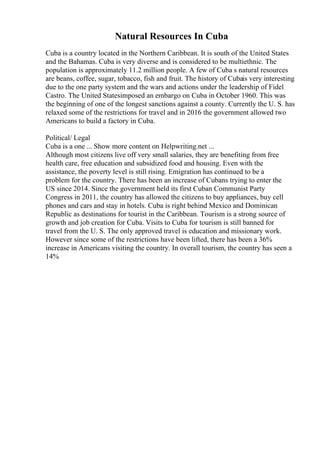 Natural Resources In Cuba
Cuba is a country located in the Northern Caribbean. It is south of the United States
and the Bahamas. Cuba is very diverse and is considered to be multiethnic. The
population is approximately 11.2 million people. A few of Cuba s natural resources
are beans, coffee, sugar, tobacco, fish and fruit. The history of Cubais very interesting
due to the one party system and the wars and actions under the leadership of Fidel
Castro. The United Statesimposed an embargo on Cuba in October 1960. This was
the beginning of one of the longest sanctions against a county. Currently the U. S. has
relaxed some of the restrictions for travel and in 2016 the government allowed two
Americans to build a factory in Cuba.
Political/ Legal
Cuba is a one ... Show more content on Helpwriting.net ...
Although most citizens live off very small salaries, they are benefiting from free
health care, free education and subsidized food and housing. Even with the
assistance, the poverty level is still rising. Emigration has continued to be a
problem for the country. There has been an increase of Cubans trying to enter the
US since 2014. Since the government held its first Cuban Communist Party
Congress in 2011, the country has allowed the citizens to buy appliances, buy cell
phones and cars and stay in hotels. Cuba is right behind Mexico and Dominican
Republic as destinations for tourist in the Caribbean. Tourism is a strong source of
growth and job creation for Cuba. Visits to Cuba for tourism is still banned for
travel from the U. S. The only approved travel is education and missionary work.
However since some of the restrictions have been lifted, there has been a 36%
increase in Americans visiting the country. In overall tourism, the country has seen a
14%
 