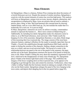 Maus Elements
Art Spiegelman s Maus is a famous, Pulitzer Prize winning tale about the journey of
a Jewish Holocaust survivor. Despite the amount of similar storylines, Spiegelman s
creativity with the normal elements of comics has won him high praise. This analysis
will focus on Spiegelman s unique twist on icons, layouts, diegesis, abstraction, and
encapsulation as displayed by Maus. Icons are pictures that are used to embody a
person, place, thing, or idea. McCloud hammers this concept home by drawing
random things, such as a cow (McCloud, pg. 26), but reminds the reader that it is
technically not a real cow. It is just an image.
In Maus, Spiegelman s characters are icons; he utilizes everyday, commonplace
animals to represent the humans in ... Show more content on Helpwriting.net ...
Additionally, by including less detail, Spiegelman makes his characters easier to
relate to, or as McCloud references, more universal. After Vladek recalls the
hanging of a few of his associates, Spiegelman illustrates a very plain, bleak image
of him mourning their loss in present day. The image consists of the most basic
character features, making it effortless for the reader to mentally input their face on
Vladek s. Overall, this amplification through simplification (McCloud), aids the
reader in feeling the emotion of the character, finding a deeper connection to the
story as a whole, and can reveal universal truths. The layout of a comic is the
relationship between one panel to the rest of the panels in the sequence, the page,
and the rest of the book. Spiegelman constructs the layout of his panels to bring his
story to life. When Vladek is telling the story about the mandatory registration of all
Jews, which led to the disappearance of many close friends (pg. 91), Spiegelman
places Vladek at the bottom right hand corner of the page. This establishes the
imagery of the boxes weighing down on him in present time, as he appears to be
struggling to get through the story and contain his emotions. Furthermore, when Anja
s father is telling Vladek that the Germans intend on making an example of the Jews
who ran the black market. Spiegelman enlarges the panel of the Jews hanging in the
town center, and depicts their dangling feet in the two panels below (page 83),
 