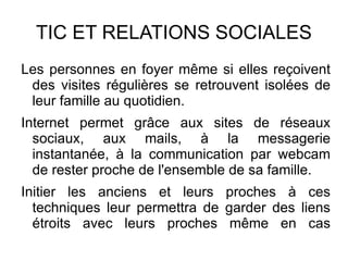 TIC ET RELATIONS SOCIALES
Les personnes en foyer même si elles reçoivent
 des visites régulières se retrouvent isolées de
 leur famille au quotidien.
Internet permet grâce aux sites de réseaux
  sociaux, aux mails, à la messagerie
  instantanée, à la communication par webcam
  de rester proche de l'ensemble de sa famille.
Initier les anciens et leurs proches à ces
  techniques leur permettra de garder des liens
  étroits avec leurs proches même en cas
  d'éloignement.
 