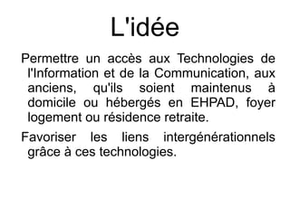 L'idée
Permettre un accès aux Technologies de
 l'Information et de la Communication, aux
 anciens, qu'ils soient maintenus à
 domicile ou hébergés en EHPAD, foyer
 logement ou résidence retraite.
Favoriser les liens intergénérationnels
 grâce à ces technologies.
 