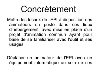 Concrètement
Mettre les locaux de l'EPI à disposition des
 animateurs en poste dans ces lieux
 d'hébergement, avec mise en place d'un
 projet d'animation commun ayant pour
 base de se familiariser avec l'outil et ses
 usages.


Déplacer un animateur de l'EPI avec un
 équipement informatique au sein de ces
 espaces pour co-animer des séances
 