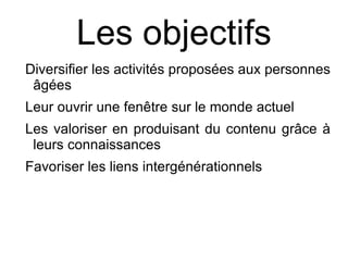 Les objectifs
Diversifier les activités proposées aux personnes
 âgées
Leur ouvrir une fenêtre sur le monde actuel
Les valoriser en produisant du contenu grâce à
 leurs connaissances
Favoriser les liens intergénérationnels
 