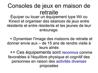 Consoles de jeux en maison de
           retraite
  Équiper ou louer un équipement type Wii ou
 Kinect et organiser des séances de jeux entre
résidents et entre résidents et les jeunes de leur
                    entourage.

 + Dynamiser l'image des maisons de retraite et
donner envie aux – de 15 ans de rendre visite à
                  leurs aînés
 ++ Ces équipements sont reconnus comme
favorables à l'équilibre physique et cognitif des
  personnes en raison des activités diverses
                   proposées
 