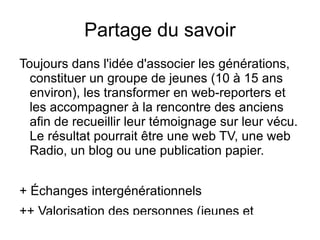 Partage du savoir
Toujours dans l'idée d'associer les générations,
  constituer un groupe de jeunes (10 à 15 ans
  environ), les transformer en web-reporters et
  les accompagner à la rencontre des anciens
  afin de recueillir leur témoignage sur leur vécu.
  Le résultat pourrait être une web TV, une web
  Radio, un blog ou une publication papier.


+ Échanges intergénérationnels
++ Valorisation des personnes (jeunes et
 