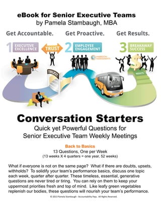 eBook for Senior Executive Teams
by Pamela Stambaugh, MBA
Conversation Starters
Quick yet Powerful Questions for
Senior Executive Team Weekly Meetings
Back to Basics
13 Questions, One per Week
(13 weeks X 4 quarters = one year, 52 weeks)
What if everyone is not on the same page? What if there are doubts, upsets,
withholds? To solidify your team’s performance basics, discuss one topic
each week, quarter after quarter. These timeless, essential, generative
questions are never tired or tiring. You can rely on them to keep your
uppermost priorities fresh and top of mind. Like leafy green vegetables
replenish our bodies, these questions will nourish your team’s performance.
©	
  2013	
  Pamela	
  Stambaugh	
  -­‐	
  Accountability	
  Pays.	
  	
  All	
  Rights	
  Reserved.	
  
 