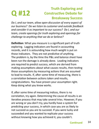 Q	
  #12	
  
Do	
  I,	
  and	
  our	
  team,	
  allow	
  open	
  discussion	
  of	
  every	
  aspect	
  of	
  
our	
  business?	
  	
  Do	
  we	
  listen	
  to	
  customer	
  and	
  outside	
  feedback	
  
and	
  consider	
  it	
  as	
  important	
  to	
  our	
  success?	
  	
  Do	
  I,	
  and	
  our	
  
team,	
  create	
  openings	
  for	
  truth	
  exploring	
  and	
  openings	
  for	
  
challenge	
  to	
  anything	
  that	
  we	
  do	
  or	
  believe?	
  
Truth	
  Exploring	
  and	
  
Construc1ve	
  Debate	
  for	
  
Breakaway	
  Success	
  
Deﬁni1on:	
  What	
  you	
  measure	
  is	
  a	
  signiﬁcant	
  part	
  of	
  truth	
  
exploring.	
  	
  Lagging	
  indicators	
  are	
  found	
  in	
  accounBng	
  
records,	
  and	
  it	
  is	
  astounding	
  how	
  much	
  weight	
  is	
  put	
  on	
  
those	
  indicators.	
  	
  They	
  are	
  not	
  predicBve	
  of	
  anything.	
  
The	
  problem	
  is,	
  by	
  the	
  Bme	
  the	
  P&L	
  and	
  balance	
  sheet	
  have	
  
been	
  run	
  the	
  damage	
  is	
  already	
  done.	
  	
  Leading	
  indicators	
  
are	
  required	
  to	
  predict	
  success,	
  which	
  are	
  derived	
  from	
  
making	
  assumpBons	
  about	
  what	
  causes	
  results,	
  then	
  tesBng	
  
those	
  assumpBons	
  by	
  measuring	
  acBons	
  that	
  are	
  assumed	
  
to	
  lead	
  to	
  results.	
  If,	
  aver	
  some	
  Bme	
  of	
  measuring,	
  there	
  is	
  
a	
  correlaBon	
  between	
  acBons	
  taken	
  and	
  results,	
  
congratulaBons.	
  You	
  have	
  proven	
  your	
  assumpBon	
  right.	
  	
  
Keep	
  doing	
  what	
  you	
  know	
  works.	
  
If,	
  aver	
  some	
  Bme	
  of	
  measuring	
  indices,	
  there	
  is	
  no	
  
correlaBon,	
  try	
  again.	
  Determining	
  the	
  cause	
  of	
  results	
  is	
  an	
  
iteraBve	
  process	
  that	
  may	
  take	
  several	
  tries.	
  However,	
  if	
  you	
  
are	
  wrong	
  or	
  you	
  don’t	
  try,	
  you	
  hardly	
  have	
  a	
  system	
  for	
  
predicBng	
  your	
  success,	
  in	
  which	
  case	
  you	
  are	
  as	
  likely	
  to	
  
not	
  succeed	
  as	
  you	
  are	
  to	
  succeed.	
  If	
  you	
  were	
  lucky	
  and	
  
succeeded	
  and	
  you	
  wanted	
  to	
  replicate	
  your	
  success	
  
without	
  knowing	
  how	
  you	
  achieved	
  it,	
  you	
  couldn’t.	
  
Con1nued	
   14	
  
 