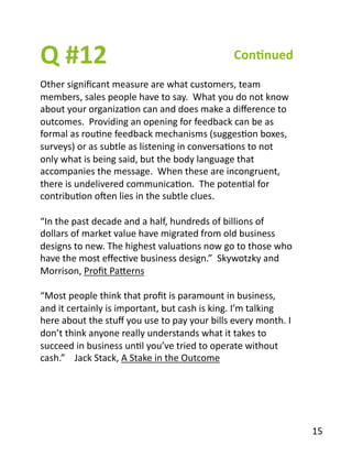 Q	
  #12	
   Con1nued	
  
Other	
  signiﬁcant	
  measure	
  are	
  what	
  customers,	
  team	
  
members,	
  sales	
  people	
  have	
  to	
  say.	
  	
  What	
  you	
  do	
  not	
  know	
  
about	
  your	
  organizaBon	
  can	
  and	
  does	
  make	
  a	
  diﬀerence	
  to	
  
outcomes.	
  	
  Providing	
  an	
  opening	
  for	
  feedback	
  can	
  be	
  as	
  
formal	
  as	
  rouBne	
  feedback	
  mechanisms	
  (suggesBon	
  boxes,	
  
surveys)	
  or	
  as	
  subtle	
  as	
  listening	
  in	
  conversaBons	
  to	
  not	
  
only	
  what	
  is	
  being	
  said,	
  but	
  the	
  body	
  language	
  that	
  
accompanies	
  the	
  message.	
  	
  When	
  these	
  are	
  incongruent,	
  
there	
  is	
  undelivered	
  communicaBon.	
  	
  The	
  potenBal	
  for	
  
contribuBon	
  oven	
  lies	
  in	
  the	
  subtle	
  clues.	
  
“In	
  the	
  past	
  decade	
  and	
  a	
  half,	
  hundreds	
  of	
  billions	
  of	
  
dollars	
  of	
  market	
  value	
  have	
  migrated	
  from	
  old	
  business	
  
designs	
  to	
  new.	
  The	
  highest	
  valuaBons	
  now	
  go	
  to	
  those	
  who	
  
have	
  the	
  most	
  eﬀecBve	
  business	
  design.”	
  	
  Skywotzky	
  and	
  
Morrison,	
  Proﬁt	
  PaYerns	
  
“Most	
  people	
  think	
  that	
  proﬁt	
  is	
  paramount	
  in	
  business,	
  
and	
  it	
  certainly	
  is	
  important,	
  but	
  cash	
  is	
  king.	
  I’m	
  talking	
  
here	
  about	
  the	
  stuﬀ	
  you	
  use	
  to	
  pay	
  your	
  bills	
  every	
  month.	
  I	
  
don’t	
  think	
  anyone	
  really	
  understands	
  what	
  it	
  takes	
  to	
  
succeed	
  in	
  business	
  unBl	
  you’ve	
  tried	
  to	
  operate	
  without	
  
cash.”	
  	
  	
  	
  Jack	
  Stack,	
  A	
  Stake	
  in	
  the	
  Outcome	
  
15	
  
 
