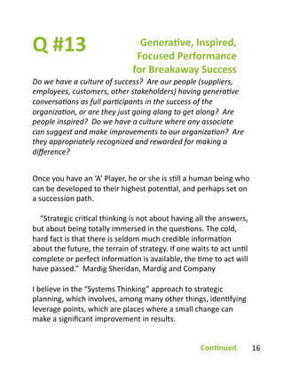 Q	
  #13	
  
Do	
  we	
  have	
  a	
  culture	
  of	
  success?	
  	
  Are	
  our	
  people	
  (suppliers,	
  
employees,	
  customers,	
  other	
  stakeholders)	
  having	
  genera2ve	
  
conversa2ons	
  as	
  full	
  par2cipants	
  in	
  the	
  success	
  of	
  the	
  
organiza2on,	
  or	
  are	
  they	
  just	
  going	
  along	
  to	
  get	
  along?	
  	
  Are	
  
people	
  inspired?	
  	
  Do	
  we	
  have	
  a	
  culture	
  where	
  any	
  associate	
  
can	
  suggest	
  and	
  make	
  improvements	
  to	
  our	
  organiza2on?	
  	
  Are	
  
they	
  appropriately	
  recognized	
  and	
  rewarded	
  for	
  making	
  a	
  
diﬀerence?	
  
Genera1ve,	
  Inspired,	
  
Focused	
  Performance	
  
for	
  Breakaway	
  Success	
  
Once	
  you	
  have	
  an	
  ‘A’	
  Player,	
  he	
  or	
  she	
  is	
  sBll	
  a	
  human	
  being	
  who	
  
can	
  be	
  developed	
  to	
  their	
  highest	
  potenBal,	
  and	
  perhaps	
  set	
  on	
  
a	
  succession	
  path.	
  
	
  	
  	
  	
  “Strategic	
  criBcal	
  thinking	
  is	
  not	
  about	
  having	
  all	
  the	
  answers,	
  
but	
  about	
  being	
  totally	
  immersed	
  in	
  the	
  quesBons.	
  The	
  cold,	
  
hard	
  fact	
  is	
  that	
  there	
  is	
  seldom	
  much	
  credible	
  informaBon	
  
about	
  the	
  future,	
  the	
  terrain	
  of	
  strategy.	
  If	
  one	
  waits	
  to	
  act	
  unBl	
  
complete	
  or	
  perfect	
  informaBon	
  is	
  available,	
  the	
  Bme	
  to	
  act	
  will	
  
have	
  passed.”	
  	
  Mardig	
  Sheridan,	
  Mardig	
  and	
  Company	
  
I	
  believe	
  in	
  the	
  “Systems	
  Thinking”	
  approach	
  to	
  strategic	
  
planning,	
  which	
  involves,	
  among	
  many	
  other	
  things,	
  idenBfying	
  
leverage	
  points,	
  which	
  are	
  places	
  where	
  a	
  small	
  change	
  can	
  
make	
  a	
  signiﬁcant	
  improvement	
  in	
  results.	
  	
  
Con1nued	
   16	
  
 