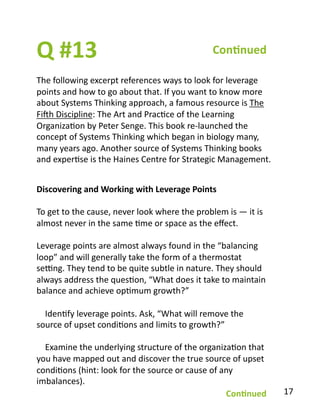 Q	
  #13	
  
The	
  following	
  excerpt	
  references	
  ways	
  to	
  look	
  for	
  leverage	
  
points	
  and	
  how	
  to	
  go	
  about	
  that.	
  If	
  you	
  want	
  to	
  know	
  more	
  
about	
  Systems	
  Thinking	
  approach,	
  a	
  famous	
  resource	
  is	
  The	
  
Fivh	
  Discipline:	
  The	
  Art	
  and	
  PracBce	
  of	
  the	
  Learning	
  
OrganizaBon	
  by	
  Peter	
  Senge.	
  This	
  book	
  re-­‐launched	
  the	
  
concept	
  of	
  Systems	
  Thinking	
  which	
  began	
  in	
  biology	
  many,	
  
many	
  years	
  ago.	
  Another	
  source	
  of	
  Systems	
  Thinking	
  books	
  
and	
  experBse	
  is	
  the	
  Haines	
  Centre	
  for	
  Strategic	
  Management.	
  
Con1nued	
  
Discovering	
  and	
  Working	
  with	
  Leverage	
  Points	
  
To	
  get	
  to	
  the	
  cause,	
  never	
  look	
  where	
  the	
  problem	
  is	
  —	
  it	
  is	
  
almost	
  never	
  in	
  the	
  same	
  Bme	
  or	
  space	
  as	
  the	
  eﬀect.	
  
Leverage	
  points	
  are	
  almost	
  always	
  found	
  in	
  the	
  “balancing	
  
loop”	
  and	
  will	
  generally	
  take	
  the	
  form	
  of	
  a	
  thermostat	
  
se[ng.	
  They	
  tend	
  to	
  be	
  quite	
  subtle	
  in	
  nature.	
  They	
  should	
  
always	
  address	
  the	
  quesBon,	
  “What	
  does	
  it	
  take	
  to	
  maintain	
  
balance	
  and	
  achieve	
  opBmum	
  growth?”	
  
	
  	
  	
  	
  IdenBfy	
  leverage	
  points.	
  Ask,	
  “What	
  will	
  remove	
  the	
  
source	
  of	
  upset	
  condiBons	
  and	
  limits	
  to	
  growth?”	
  
	
  	
  	
  	
  Examine	
  the	
  underlying	
  structure	
  of	
  the	
  organizaBon	
  that	
  
you	
  have	
  mapped	
  out	
  and	
  discover	
  the	
  true	
  source	
  of	
  upset	
  
condiBons	
  (hint:	
  look	
  for	
  the	
  source	
  or	
  cause	
  of	
  any	
  
imbalances).	
  
Con1nued	
   17	
  
 