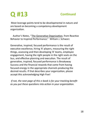 Q	
  #13	
  
	
  Most	
  leverage	
  points	
  tend	
  to	
  be	
  developmental	
  in	
  nature	
  and	
  
are	
  based	
  on	
  becoming	
  a	
  competency-­‐development	
  
organizaBon.	
  
	
  	
  	
  	
  Author’s	
  Notes,	
  “The	
  GeneraBve	
  OrganizaBon,	
  from	
  ReacBve	
  
Behavior	
  to	
  Inspired	
  Performance.”	
  	
  William	
  J.	
  Schwarz	
  
GeneraBve,	
  inspired,	
  focused	
  performance	
  is	
  the	
  result	
  of	
  
execuBve	
  excellence,	
  hiring	
  ‘A’	
  players,	
  measuring	
  the	
  right	
  
things,	
  assessing	
  and	
  then	
  developing	
  ‘A’	
  teams,	
  employee	
  
engagement,	
  having	
  the	
  right	
  people	
  in	
  the	
  right	
  seats	
  on	
  the	
  
bus,	
  and	
  eﬀecBve	
  planning	
  and	
  execuBon.	
  The	
  result	
  of	
  
generaBve,	
  inspired,	
  focused	
  performance	
  is	
  Breakaway	
  
Success	
  and	
  the	
  ﬁnancial	
  rewards	
  that	
  come	
  from	
  having	
  
focused	
  energy	
  in	
  the	
  appropriate	
  channels	
  producing	
  the	
  
desired	
  results.	
  If	
  that	
  describes	
  your	
  organizaBon,	
  please	
  
accept	
  this	
  acknowledging	
  High	
  Five!	
  	
  
	
  If	
  not,	
  the	
  next	
  page	
  of	
  this	
  e-­‐book	
  is	
  for	
  your	
  tracking	
  beneﬁt	
  
as	
  you	
  put	
  these	
  ques2ons	
  into	
  ac2on	
  in	
  your	
  organiza2on.	
  
Con1nued	
  
18	
  
 