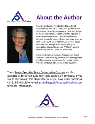 Pamela	
  Stambaugh,	
  President	
  and	
  Founder	
  of	
  
Accountability	
  Pays	
  for	
  27	
  years,	
  has	
  guided	
  senior	
  
execuBves	
  to	
  unleash	
  the	
  power	
  of	
  their	
  people	
  and	
  
their	
  own	
  potenBal	
  since	
  1999	
  with	
  the	
  addiBon	
  of	
  
the	
  Harrison	
  Assessments.	
  	
  She	
  will	
  lead	
  you	
  to	
  
opBmize	
  the	
  performance	
  of	
  your	
  execuBve	
  team	
  as	
  
an	
  ‘A-­‐Team’.	
  	
  With	
  ‘A’	
  performers,	
  all	
  work	
  is	
  easier	
  
and	
  more	
  fun.	
  Hiring?	
  	
  She	
  can	
  advance	
  your	
  
organizaBon	
  to	
  predictably	
  hire	
  ‘A’	
  Players	
  using	
  a	
  
powerful	
  system	
  for	
  candidate	
  evaluaBon.	
  
To	
  learn	
  more	
  about	
  Harrison	
  Assessments	
  Talent	
  
SoluBons,	
  Team	
  Building,	
  Performance	
  Management,	
  
or	
  holding	
  people	
  accountable	
  for	
  results,	
  contact	
  
Pamela	
  Stambaugh	
  at	
  AccountabilityPays.com.	
  	
  
20	
  
About	
  the	
  Author	
  
These	
  Senior	
  ExecuBve	
  Team	
  ConversaBon	
  Starters	
  are	
  also	
  
available	
  as	
  three	
  half-­‐page	
  four-­‐color	
  cards	
  in	
  an	
  envelope.	
  	
  If	
  you	
  
would	
  like	
  them	
  in	
  this	
  physical	
  form,	
  or	
  you	
  have	
  other	
  quesBons,	
  
call	
  619-­‐231-­‐0195	
  or	
  e-­‐mail	
  pstambaugh@AccountabilityPays.com	
  
for	
  more	
  informaBon.	
  
©	
  2013	
  Pamela	
  Stambaugh	
  —	
  Accountability	
  Pays.	
  	
  All	
  Rights	
  Reserved.	
  
 