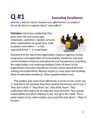 Deﬁni1on:	
  Conscious	
  leadership	
  that	
  
gives	
  room	
  for	
  and	
  encourages	
  
employees,	
  customers,	
  vendors	
  and	
  any	
  
other	
  stakeholders	
  to	
  speak	
  their	
  truth	
  
to	
  power,	
  even	
  when	
  —	
  in	
  fact	
  
especially	
  when	
  —	
  it	
  is	
  bad	
  news.	
  	
  
Excellence	
  at	
  the	
  top	
  of	
  the	
  organizaBon	
  requires	
  rigorous	
  review,	
  
congruence	
  and	
  applicaBon	
  of	
  accountability	
  standards,	
  two-­‐way	
  
communicaBons	
  (internal	
  and	
  external)	
  and	
  transparency	
  in	
  guiding	
  
the	
  organizaBon	
  and	
  receiving	
  feedback	
  from	
  all	
  levels	
  in	
  the	
  
organizaBon.	
  ExecuBve	
  Excellence	
  includes	
  values-­‐based	
  decision-­‐
making	
  and	
  authenBcity.	
  Mutual	
  respect	
  is	
  a	
  key	
  value	
  and	
  building	
  
block	
  of	
  execuBve	
  excellence.	
  These	
  qualiBes	
  foster	
  trust.	
  
	
  	
  	
  	
  “The	
  leaders	
  who	
  work	
  most	
  eﬀec2vely,	
  it	
  seems	
  to	
  me,	
  never	
  say	
  
‘I.’	
  And	
  that’s	
  not	
  because	
  they	
  have	
  trained	
  themselves	
  not	
  to	
  say	
  ‘I.’	
  
They	
  don’t	
  think	
  ‘I.’	
  They	
  think	
  ‘we’;	
  they	
  think	
  ‘team.’	
  They	
  
understand	
  their	
  job	
  to	
  be	
  to	
  make	
  the	
  team	
  func2on.	
  They	
  accept	
  
responsibility	
  and	
  don’t	
  sidestep	
  it,	
  but	
  ‘we’	
  gets	
  the	
  credit.	
  This	
  is	
  
what	
  creates	
  trust,	
  what	
  enables	
  you	
  to	
  get	
  the	
  task	
  done.”	
  –	
  Peter	
  F.	
  
Drucker	
  
Q	
  #1	
  
How	
  do	
  I,	
  and	
  our	
  team,	
  measure	
  our	
  eﬀec2veness	
  as	
  leaders?	
  	
  
Do	
  we	
  do	
  this	
  on	
  a	
  regular	
  basis?	
  	
  How	
  oHen?	
  
Execu1ve	
  Excellence	
  
3	
  
 