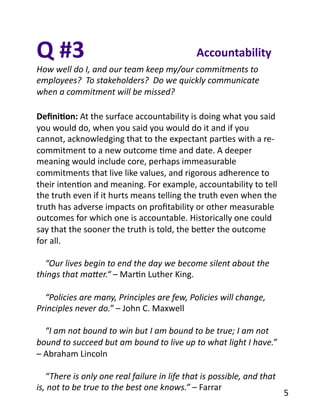Q	
  #3	
  
How	
  well	
  do	
  I,	
  and	
  our	
  team	
  keep	
  my/our	
  commitments	
  to	
  
employees?	
  	
  To	
  stakeholders?	
  	
  Do	
  we	
  quickly	
  communicate	
  
when	
  a	
  commitment	
  will	
  be	
  missed?	
  
Accountability	
  
Deﬁni1on:	
  At	
  the	
  surface	
  accountability	
  is	
  doing	
  what	
  you	
  said	
  
you	
  would	
  do,	
  when	
  you	
  said	
  you	
  would	
  do	
  it	
  and	
  if	
  you	
  
cannot,	
  acknowledging	
  that	
  to	
  the	
  expectant	
  parBes	
  with	
  a	
  re-­‐
commitment	
  to	
  a	
  new	
  outcome	
  Bme	
  and	
  date.	
  A	
  deeper	
  
meaning	
  would	
  include	
  core,	
  perhaps	
  immeasurable	
  
commitments	
  that	
  live	
  like	
  values,	
  and	
  rigorous	
  adherence	
  to	
  
their	
  intenBon	
  and	
  meaning.	
  For	
  example,	
  accountability	
  to	
  tell	
  
the	
  truth	
  even	
  if	
  it	
  hurts	
  means	
  telling	
  the	
  truth	
  even	
  when	
  the	
  
truth	
  has	
  adverse	
  impacts	
  on	
  proﬁtability	
  or	
  other	
  measurable	
  
outcomes	
  for	
  which	
  one	
  is	
  accountable.	
  Historically	
  one	
  could	
  
say	
  that	
  the	
  sooner	
  the	
  truth	
  is	
  told,	
  the	
  beYer	
  the	
  outcome	
  
for	
  all.	
  
	
  	
  	
  	
  “Our	
  lives	
  begin	
  to	
  end	
  the	
  day	
  we	
  become	
  silent	
  about	
  the	
  
things	
  that	
  maOer.“	
  –	
  MarBn	
  Luther	
  King.	
  
	
  	
  	
  	
  “Policies	
  are	
  many,	
  Principles	
  are	
  few,	
  Policies	
  will	
  change,	
  
Principles	
  never	
  do.”	
  –	
  John	
  C.	
  Maxwell	
  
	
  	
  	
  	
  “I	
  am	
  not	
  bound	
  to	
  win	
  but	
  I	
  am	
  bound	
  to	
  be	
  true;	
  I	
  am	
  not	
  
bound	
  to	
  succeed	
  but	
  am	
  bound	
  to	
  live	
  up	
  to	
  what	
  light	
  I	
  have.”	
  
–	
  Abraham	
  Lincoln	
  
	
  	
  	
  	
  “There	
  is	
  only	
  one	
  real	
  failure	
  in	
  life	
  that	
  is	
  possible,	
  and	
  that	
  
is,	
  not	
  to	
  be	
  true	
  to	
  the	
  best	
  one	
  knows.”	
  –	
  Farrar	
  
5	
  
 