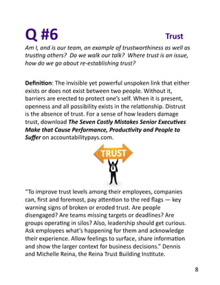 Q	
  #6	
  
Am	
  I,	
  and	
  is	
  our	
  team,	
  an	
  example	
  of	
  trustworthiness	
  as	
  well	
  as	
  
trus2ng	
  others?	
  	
  Do	
  we	
  walk	
  our	
  talk?	
  	
  Where	
  trust	
  is	
  an	
  issue,	
  
how	
  do	
  we	
  go	
  about	
  re-­‐establishing	
  trust?	
  
Trust	
  
Deﬁni1on:	
  The	
  invisible	
  yet	
  powerful	
  unspoken	
  link	
  that	
  either	
  
exists	
  or	
  does	
  not	
  exist	
  between	
  two	
  people.	
  Without	
  it,	
  
barriers	
  are	
  erected	
  to	
  protect	
  one’s	
  self.	
  When	
  it	
  is	
  present,	
  
openness	
  and	
  all	
  possibility	
  exists	
  in	
  the	
  relaBonship.	
  Distrust	
  
is	
  the	
  absence	
  of	
  trust.	
  For	
  a	
  sense	
  of	
  how	
  leaders	
  damage	
  
trust,	
  download	
  The	
  Seven	
  Costly	
  Mistakes	
  Senior	
  Execu7ves	
  
Make	
  that	
  Cause	
  Performance,	
  Produc7vity	
  and	
  People	
  to	
  
Suﬀer	
  on	
  accountabilitypays.com.	
  
“To	
  improve	
  trust	
  levels	
  among	
  their	
  employees,	
  companies	
  
can,	
  ﬁrst	
  and	
  foremost,	
  pay	
  aYenBon	
  to	
  the	
  red	
  ﬂags	
  —	
  key	
  
warning	
  signs	
  of	
  broken	
  or	
  eroded	
  trust.	
  Are	
  people	
  
disengaged?	
  Are	
  teams	
  missing	
  targets	
  or	
  deadlines?	
  Are	
  
groups	
  operaBng	
  in	
  silos?	
  Also,	
  leadership	
  should	
  get	
  curious.	
  
Ask	
  employees	
  what’s	
  happening	
  for	
  them	
  and	
  acknowledge	
  
their	
  experience.	
  Allow	
  feelings	
  to	
  surface,	
  share	
  informaBon	
  
and	
  show	
  the	
  larger	
  context	
  for	
  business	
  decisions.”	
  Dennis	
  
and	
  Michelle	
  Reina,	
  the	
  Reina	
  Trust	
  Building	
  InsBtute.	
  	
  
8	
  
 