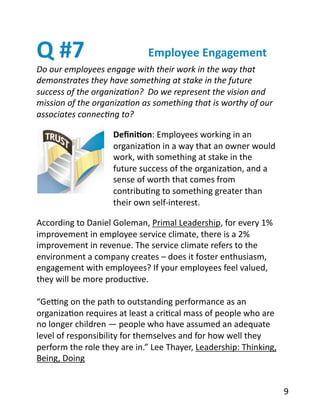Q	
  #7	
  
Do	
  our	
  employees	
  engage	
  with	
  their	
  work	
  in	
  the	
  way	
  that	
  
demonstrates	
  they	
  have	
  something	
  at	
  stake	
  in	
  the	
  future	
  
success	
  of	
  the	
  organiza2on?	
  	
  Do	
  we	
  represent	
  the	
  vision	
  and	
  
mission	
  of	
  the	
  organiza2on	
  as	
  something	
  that	
  is	
  worthy	
  of	
  our	
  
associates	
  connec2ng	
  to?	
  
Employee	
  Engagement	
  
Deﬁni1on:	
  Employees	
  working	
  in	
  an	
  
organizaBon	
  in	
  a	
  way	
  that	
  an	
  owner	
  would	
  
work,	
  with	
  something	
  at	
  stake	
  in	
  the	
  
future	
  success	
  of	
  the	
  organizaBon,	
  and	
  a	
  
sense	
  of	
  worth	
  that	
  comes	
  from	
  
contribuBng	
  to	
  something	
  greater	
  than	
  
their	
  own	
  self-­‐interest.	
  
According	
  to	
  Daniel	
  Goleman,	
  Primal	
  Leadership,	
  for	
  every	
  1%	
  
improvement	
  in	
  employee	
  service	
  climate,	
  there	
  is	
  a	
  2%	
  
improvement	
  in	
  revenue.	
  The	
  service	
  climate	
  refers	
  to	
  the	
  
environment	
  a	
  company	
  creates	
  –	
  does	
  it	
  foster	
  enthusiasm,	
  
engagement	
  with	
  employees?	
  If	
  your	
  employees	
  feel	
  valued,	
  
they	
  will	
  be	
  more	
  producBve.	
  
“Ge[ng	
  on	
  the	
  path	
  to	
  outstanding	
  performance	
  as	
  an	
  
organizaBon	
  requires	
  at	
  least	
  a	
  criBcal	
  mass	
  of	
  people	
  who	
  are	
  
no	
  longer	
  children	
  —	
  people	
  who	
  have	
  assumed	
  an	
  adequate	
  
level	
  of	
  responsibility	
  for	
  themselves	
  and	
  for	
  how	
  well	
  they	
  
perform	
  the	
  role	
  they	
  are	
  in.”	
  Lee	
  Thayer,	
  Leadership:	
  Thinking,	
  
Being,	
  Doing	
  
9	
  
 