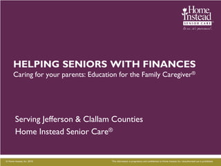 HELPING SENIORS WITH FINANCES
      Caring for your parents: Education for the Family Caregiver®




        Serving Jefferson & Clallam Counties
        Home Instead Senior Care®


© Home Instead, Inc. 2010.            This information is proprietary and confidential to Home Instead, Inc. Unauthorized use is prohibited.
 