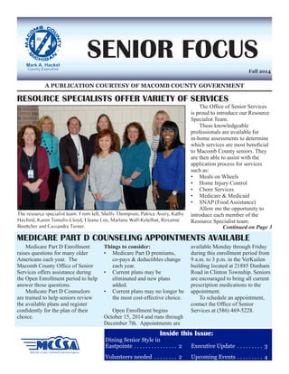 A PUBLICATION COURTESY OF MACOMB COUNTY GOVERNMENT 
SENIOR FOCUS 
Dining Senior Style in 
Eastpointe. 2 
Volunteers needed . 2 
Executive Update . 3 
Upcoming Events. 4 
Fall 2014 
RESOURCE SPECIALISTS OFFER VARIETY OF SERVICES 
Medicare Part D Enrollment 
raises questions for many older 
Americans each year. The 
Macomb County Office of Senior 
Services offers assistance during 
the Open Enrollment period to help 
answer those questions. 
Medicare Part D Counselors 
are trained to help seniors review 
the available plans and register 
confidently for the plan of their 
choice. 
Things to consider: 
• Medicare Part D premiums, 
co-pays & deductibles change 
each year. 
• Current plans may be 
eliminated and new plans 
added. 
• Current plans may no longer be 
the most cost-effective choice. 
Open Enrollment begins 
October 15, 2014 and runs through 
December 7th. Appointments are 
available Monday through Friday 
during this enrollment period from 
9 a.m. to 3 p.m. in the VerKuilen 
building located at 21885 Dunham 
Road in Clinton Township. Seniors 
are encouraged to bring all current 
prescription medications to the 
appointment. 
To schedule an appointment, 
contact the Office of Senior 
Services at (586) 469-5228. 
The Office of Senior Services 
is proud to introduce our Resource 
Specialist Team. 
These knowledgeable 
professionals are available for 
in-home assessments to determine 
which services are most beneficial 
to Macomb County seniors. They 
are then able to assist with the 
application process for services 
such as: 
• Meals on Wheels 
• Home Injury Control 
• Chore Services 
• Medicare & Medicaid 
• SNAP (Food Assistance) 
Allow me the opportunity to 
introduce each member of the 
Resource Specialist team: 
MEDICARE PART D COUNSELING APPOINTMENTS AVAILABLE 
The resource specialist team. From left, Shelly Thompson, Patrice Avery, Kathy 
Hayford, Karen Tomalis-Lloyd, Eleana Loy, Marlana Wall-Ketelhut, Roxanne 
Boettcher and Cassandra Turner. Continued on Page 3 
Inside this Issue: 
 