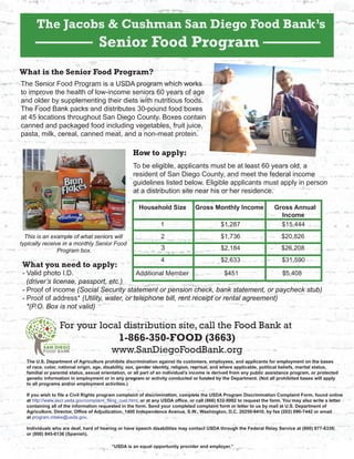 The Jacobs & Cushman San Diego Food Bank’s
Senior Food Program
For your local distribution site, call the Food Bank at
1-866-350-FOOD (3663)
www.SanDiegoFoodBank.org
What is the Senior Food Program?
The Senior Food Program is a USDA program which works
to improve the health of low-income seniors 60 years of age
and older by supplementing their diets with nutritious foods.
The Food Bank packs and distributes 30-pound food boxes
at 45 locations throughout San Diego County. Boxes contain
canned and packaged food including vegetables, fruit juice,
pasta, milk, cereal, canned meat, and a non-meat protein.
Household Size Gross Monthly Income Gross Annual
Income
How to apply:
To be eligible, applicants must be at least 60 years old, a
resident of San Diego County, and meet the federal income
guidelines listed below. Eligible applicants must apply in person
at a distribution site near his or her residence.
What you need to apply:
- Valid photo I.D.
(driver’s license, passport, etc.)
- Proof of income (Social Security statement or pension check, bank statement, or paycheck stub)
- Proof of address* (Utility, water, or telephone bill, rent receipt or rental agreement)
*(P.O. Box is not valid)
1 $1,287
2 $1,736
3
4
$2,184
$2,633
This is an example of what seniors will
typically receive in a monthly Senior Food
Program box.
Additional Member $451
$15,444
$20,826
$26,208
$31,590
$5,408
The U.S. Department of Agriculture prohibits discrimination against its customers, employees, and applicants for employment on the bases
of race, color, national origin, age, disability, sex, gender identity, religion, reprisal, and where applicable, political beliefs, marital status,
familial or parental status, sexual orientation, or all part of an individual’s income is derived from any public assistance program, or protected
genetic information in employment or in any program or activity conducted or funded by the Department. (Not all prohibited bases will apply
to all programs and/or employment activities.)
If you wish to file a Civil Rights program complaint of discrimination, complete the USDA Program Discrimination Complaint Form, found online
at http://www.ascr.usda.gov/complaint_filing_cust.html, or at any USDA office, or call (866) 632-9992 to request the form. You may also write a letter
containing all of the information requested in the form. Send your completed complaint form or letter to us by mail at U.S. Department of
Agriculture, Director, Office of Adjudication, 1400 Independence Avenue, S.W., Washington, D.C. 20250-9410, by fax (202) 690-7442 or email
at program.intake@usda.gov.
Individuals who are deaf, hard of hearing or have speech disabilities may contact USDA through the Federal Relay Service at (800) 877-8339;
or (800) 845-6136 (Spanish).
“USDA is an equal opportunity provider and employer.”
 
