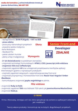 Senior Front-end
Developer
ZDALNIE
Oferta
- wynagrodzenie: 50-90 PLN/godz. + VAT na B2B
- praca zdalna
- praca przy różnorodnych projektach
- prywatna opieka medyczna
-karta Multisport
- MacBook Pro
- pakiet szkoleń i kursów
- płatny urlop (+nadgodziny)
Firma z Warszawy, istniejąca od 5 lat, która specjalizuje się zarówno w aplikacjach webowych,
jak i mobilnych.
Tworzy własne produkty i koncentruje się na dużych, długofalowych projektach.
O FIRMIE
osoba do kontaktu: j.ochocinska@new-invest.pl
Joanna Ochocińska, 666 607 559
- 2+ lat doświadczenia na podobnym stanowisku
- znajomość technologii front-endowych: HTML3, CSS3, Javascript (mile widziana
- znajomość ES6 oraz CoffeeScript)
- znajomość zagadnień UX oraz umiejętność projektowania interfejsów aplikacji
Internetowych zgodnie z najnowszymi praktykami
- znajmość zagadnień związanych z optymalizacją warstwy front-end
- znajomość przynajmniej 2 frameworków front-end: React/ Vue/ Angular/ Ember
/Backbone
- komunikatywna znajomość języka angielskiego w piśmie.
Wymagania
- znajomość Ruby on Rails
- znajomość zagadnień TDD oraz bibliotek TDD takich jak Jasmine/Karma/Mocha/Sinon
- znajomość Node.js.
Mile widziane
 