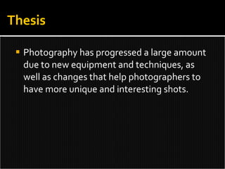 Photography has progressed a large amount due to new equipment and techniques, as well as changes that help photographers to have more unique and interesting shots.  Thesis 