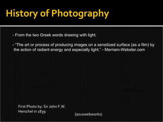 History of Photography First Photo by: Sir John F.W. Herschel in 1839 - From the two Greek words drawing with light. - “The art or process of producing images on a sensitized surface (as a film) by the action of radiant energy and especially light.” - Merriam-Webster.com ( azuswebworks) 