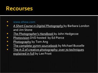 www.ehow.com A Short Course in Digital Photography  by Barbara London and Jim Stone The Photographer’s Handbook  by John Hedgecoe Photovision  DVD hosted  by Ed Pierce Photography  by Tom Ang The complete 35mm sourcebook  by Michael Busselle The A-Z of creative photography: over 70 techniques explained in full  by Lee Frost Recourses 