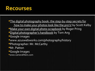 Recourses The digital photography book: the step-by-step secrets for   how to make your photos look like the pro’s!  by Scott Kelby Make your own digital photo scrapbook  by Roger Pring Digital photographer’s handbook  by Tom Ang Google images www.azuswebworks.com/photography/history Photographer: Mr. McCarthy Mr. Patton Google Images www.camerafilters.com 
