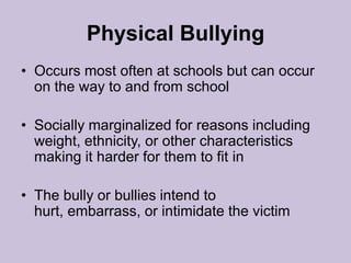 Physical BullyingOccurs most often at schools but can occur on the way to and from schoolSocially marginalized for reasons including weight, ethnicity, or other characteristics making it harder for them to fit inThe bully or bullies intend to hurt, embarrass, or intimidate the victim