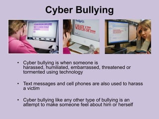 Cyber BullyingCyber bullying is when someone is harassed, humiliated, embarrassed, threatened or tormented using technologyText messages and cell phones are also used to harass a victimCyber bullying like any other type of bullying is an attempt to make someone feel about him or herself 