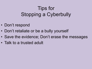 Tips for  Stopping a CyberbullyDon’t respondDon’t retaliate or be a bully yourselfSave the evidence; Don’t erase the messagesTalk to a trusted adult