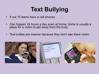 Text Bullying9 out 10 teens have a cell phones Can happen 24 hours a day even at home; home is usually a place for a victim to get away from the bullyText bullies are meaner because they don’t see there victim