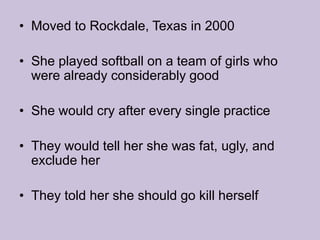 Moved to Rockdale, Texas in 2000She played softball on a team of girls who were already considerably goodShe would cry after every single practiceThey would tell her she was fat, ugly, and exclude herThey told her she should go kill herself 