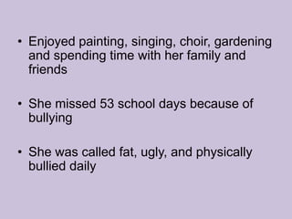 Enjoyed painting, singing, choir, gardening and spending time with her family and friends She missed 53 school days because of bullyingShe was called fat, ugly, and physically bullied daily