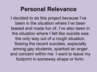 Personal RelevanceI decided to do this project because I’ve been in the situation where I’ve been teased and made fun of. I’ve also been in the situation where I felt like suicide was the only way out of a rough situation. Seeing the recent suicides, especially among gay students, sparked an anger and concern within me. I want to leave my footprint in someway shape or form. 