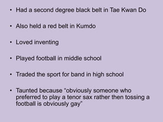 Had a second degree black belt in Tae Kwan DoAlso held a red belt in KumdoLoved inventing Played football in middle school Traded the sport for band in high schoolTaunted because “obviously someone who preferred to play a tenor sax rather then tossing a football is obviously gay” 