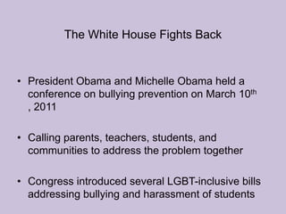 The White House Fights BackPresident Obama and Michelle Obama held a conference on bullying prevention on March 10th , 2011Calling parents, teachers, students, and communities to address the problem togetherCongress introduced several LGBT-inclusive bills addressing bullying and harassment of students 