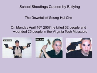 School Shootings Caused by BullyingThe Downfall of Seung-Hui ChoOn Monday April 16th 2007 he killed 32 people and wounded 25 people in the Virginia Tech Massacre  