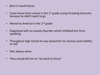 Born in South KoreaCame home from school in the 1st grade crying throwing tantrums because he didn’t want to goMoved to America in the 2nd gradeDiagnosed with an anxiety disorder which inhibited him from speaking Throughout high school he was teased for his shyness and inability to talkWas always alone They would tell him to “Go back to China”