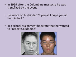 In 1999 after the Columbine massacre he was transfixed by the eventHe wrote on his binder “F you all I hope you all burn in hell.” In a school assignment he wrote that he wanted to “repeat Columbine”