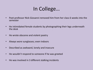 In College…Poet professor Nick Giovanni removed him from her class 6 weeks into the semesterHe intimidated female students by photographing their legs underneath the deskHe wrote obscene and violent poetry Always wore sunglasses; even indoors  Described as awkward, lonely and insecureHe wouldn’t respond to someone if he was greeted He was involved in 3 different stalking incidents 