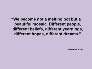 “We become not a melting pot but a beautiful mosaic. Different people, different beliefs, different yearnings, different hopes, different dreams.”-Jimmy Carter	