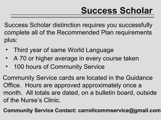 Success Scholar Third year of same World Language A 70 or higher average in every course taken 100 hours of Community Service Success Scholar distinction requires you successfully complete all of the Recommended Plan requirements plus:   Community Service cards are located in the Guidance   Office.  Hours are approved approximately once a   month.  All totals are dated, on a bulletin board, outside   of the Nurse’s Clinic. Community Service Contact: carrollcommservice@gmail.com   